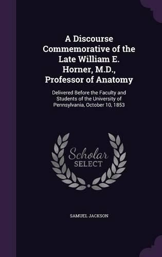 Cover image for A Discourse Commemorative of the Late William E. Horner, M.D., Professor of Anatomy: Delivered Before the Faculty and Students of the University of Pennsylvania, October 10, 1853