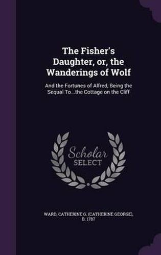 Cover image for The Fisher's Daughter, Or, the Wanderings of Wolf: And the Fortunes of Alfred, Being the Sequal To...the Cottage on the Cliff