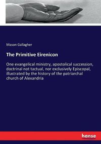 Cover image for The Primitive Eirenicon: One evangelical ministry, apostolical succession, doctrinal not tactual, nor exclusively Episcopal, illustrated by the history of the patriarchal church of Alexandria