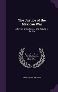 Cover image for The Justice of the Mexican War: A Review of the Causes and Results of the War