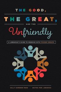 Cover image for The Good, the Great, and the Unfriendly: A Librarian's Guide to Working with Friends Groups
