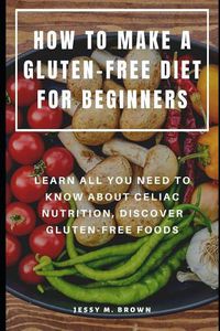 Cover image for How to Make a Gluten-Free Diet for Beginners: Learn All You Need to Know about Celiac Nutrition, Discover Gluten-Free Foods