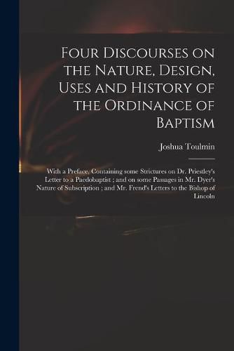 Four Discourses on the Nature, Design, Uses and History of the Ordinance of Baptism: With a Preface, Containing Some Strictures on Dr. Priestley's Letter to a Paedobaptist; and on Some Passages in Mr. Dyer's Nature of Subscription; and Mr. Frend's...