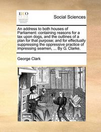 Cover image for An Address to Both Houses of Parliament: Containing Reasons for a Tax Upon Dogs, and the Outlines of a Plan for That Purpose; And for Effectually Suppressing the Oppressive Practice of Impressing Seamen, ... by G. Clarke.