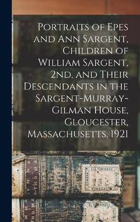 Cover image for Portraits of Epes and Ann Sargent, Children of William Sargent, 2nd, and Their Descendants in the Sargent-Murray-Gilman House, Gloucester, Massachusetts, 1921