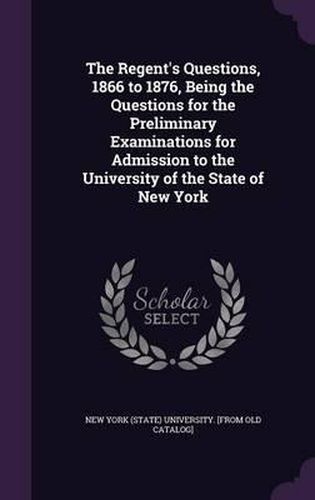 Cover image for The Regent's Questions, 1866 to 1876, Being the Questions for the Preliminary Examinations for Admission to the University of the State of New York