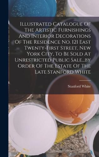 Cover image for Illustrated Catalogue Of The Artistic Furnishings And Interior Decorations Of The Residence No. 121 East Twenty-first Street, New York City, To Be Sold At Unrestricted Public Sale...by Order Of The Estate Of The Late Stanford White