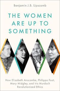 Cover image for The Women Are Up to Something: How Elizabeth Anscombe, Philippa Foot, Mary Midgley, and Iris Murdoch Revolutionized Ethics