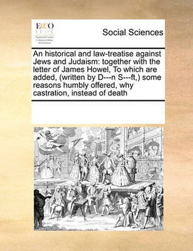 Cover image for An Historical and Law-Treatise Against Jews and Judaism: Together with the Letter of James Howel, to Which Are Added, (Written by D---N S---FT, ) Some Reasons Humbly Offered, Why Castration, Instead of Death