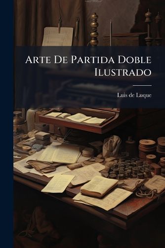 Cover image for Arte de Partida Doble Ilustrado: Methodo Para Anotar Con Toda Claridad y Espesificaci N [Sic] En Los Libros, Las Cuentas y Negocios Pertenecientes a Un Escritorio de Comercio