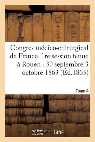 Congres Medico-Chirurgical de France. 1re Session Tenue A Rouen Du 30 Septembre Au 3 Tome 4: Octobre 1863.