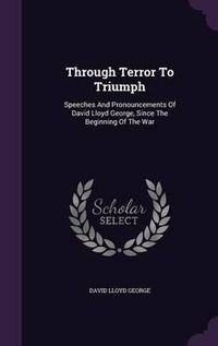 Cover image for Through Terror to Triumph: Speeches and Pronouncements of David Lloyd George, Since the Beginning of the War