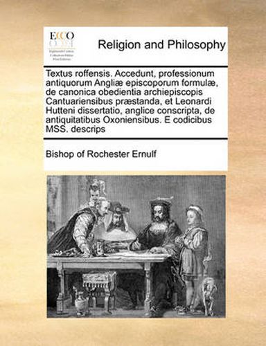 Textus Roffensis. Accedunt, Professionum Antiquorum Angliae Episcoporum Formulae, de Canonica Obedientia Archiepiscopis Cantuariensibus Praestanda, Et Leonardi Hutteni Dissertatio, Anglice Conscripta, de Antiquitatibus Oxoniensibus. E Codicibus Mss. de...