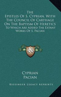 Cover image for The Epistles of S. Cyprian, with the Council of Carthage on the Baptism of Heretics: To Which Are Added the Extant Works of S. Pacian