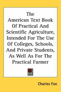 Cover image for The American Text Book Of Practical And Scientific Agriculture, Intended For The Use Of Colleges, Schools, And Private Students, As Well As For The Practical Farmer