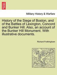 Cover image for History of the Siege of Boston, and of the Battles of Lexington, Concord and Bunker Hill. Also, an Account of the Bunker Hill Monument. with Illustrative Documents.