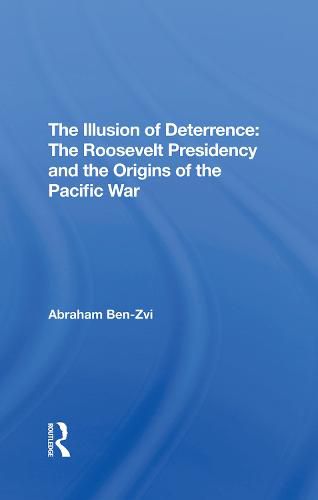 The Illusion of Deterrence: The Roosevelt Presidency and the Origins of the Pacific War: The Roosevelt Presidency And The Origins Of The Pacific War