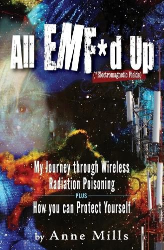 All EMF*d Up (*Electromagnetic Fields): My Journey Through Wireless Radiation Poisoning plus How You Can Protect Yourself