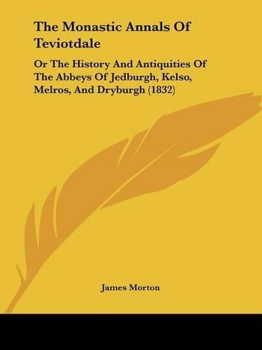 Cover image for The Monastic Annals Of Teviotdale: Or The History And Antiquities Of The Abbeys Of Jedburgh, Kelso, Melros, And Dryburgh (1832)