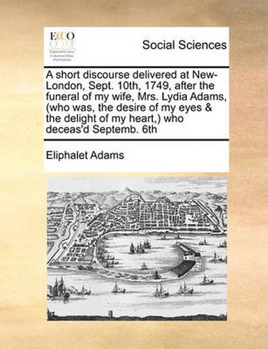 A Short Discourse Delivered at New-London, Sept. 10th, 1749, After the Funeral of My Wife, Mrs. Lydia Adams, (Who Was, the Desire of My Eyes & the Delight of My Heart, ) Who Deceas'd Septemb. 6th