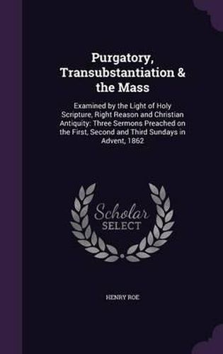 Cover image for Purgatory, Transubstantiation & the Mass: Examined by the Light of Holy Scripture, Right Reason and Christian Antiquity: Three Sermons Preached on the First, Second and Third Sundays in Advent, 1862