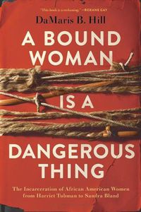 Cover image for A Bound Woman Is a Dangerous Thing: The Incarceration of African American Women from Harriet Tubman to Sandra Bland