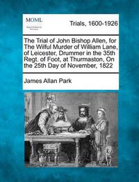 Cover image for The Trial of John Bishop Allen, for the Wilful Murder of William Lane, of Leicester, Drummer in the 35th Regt. of Foot, at Thurmaston, on the 25th Day of November, 1822