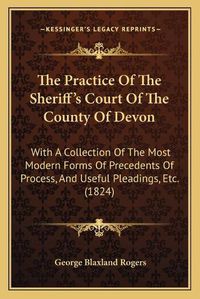 Cover image for The Practice of the Sheriff's Court of the County of Devon: With a Collection of the Most Modern Forms of Precedents of Process, and Useful Pleadings, Etc. (1824)