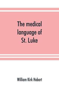 Cover image for The medical language of St. Luke; a proof from internal evidence that The Gospel according to St. Luke and The acts of the apostles were written by the same person, and that the writer was a medical man