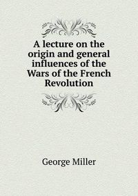 Cover image for A lecture on the origin and general influences of the Wars of the French Revolution