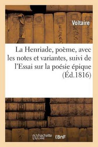 La Henriade, Poeme, Avec Les Notes Et Variantes, Suivi de l'Essai Sur La Poesie Epique