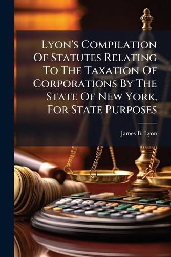 Cover image for Lyon's Compilation Of Statutes Relating To The Taxation Of Corporations By The State Of New York, For State Purposes