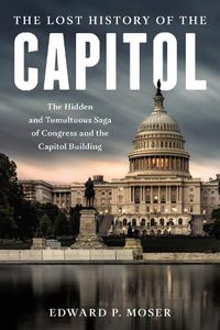 Cover image for The Lost History of the Capitol: The Hidden and Tumultuous Saga of Congress and the Capitol Building