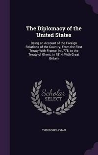 Cover image for The Diplomacy of the United States: Being an Account of the Foreign Relations of the Country, from the First Treaty with France, in L778, to the Treaty of Ghent, in 1814, with Great Britain