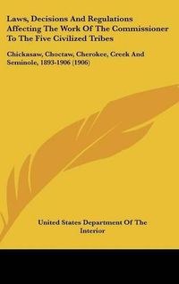 Cover image for Laws, Decisions and Regulations Affecting the Work of the Commissioner to the Five Civilized Tribes: Chickasaw, Choctaw, Cherokee, Creek and Seminole, 1893-1906 (1906)