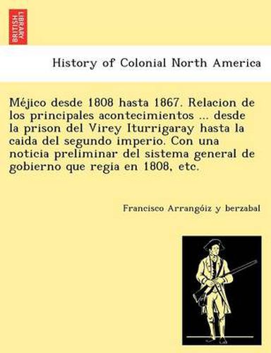 Cover image for Me Jico Desde 1808 Hasta 1867. Relacion de Los Principales Acontecimientos ... Desde La Prison del Virey Iturrigaray Hasta La Caida del Segundo Imperio. Con Una Noticia Preliminar del Sistema General de Gobierno Que Regia En 1808, Etc.