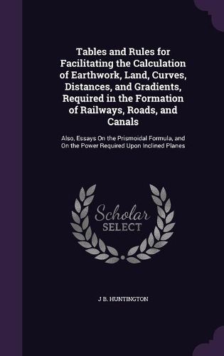 Cover image for Tables and Rules for Facilitating the Calculation of Earthwork, Land, Curves, Distances, and Gradients, Required in the Formation of Railways, Roads, and Canals: Also, Essays on the Prismoidal Formula, and on the Power Required Upon Inclined Planes