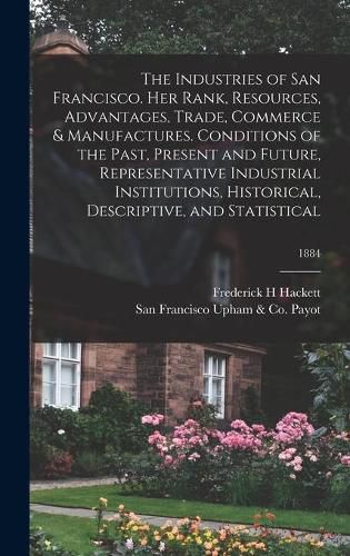 Cover image for The Industries of San Francisco. Her Rank, Resources, Advantages, Trade, Commerce & Manufactures. Conditions of the Past, Present and Future, Representative Industrial Institutions, Historical, Descriptive, and Statistical; 1884