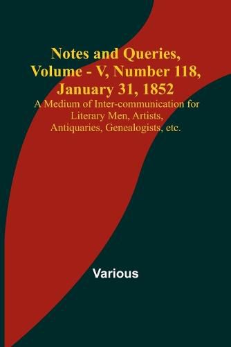 Notes and Queries, Vol. V, Number 118, January 31, 1852; A Medium of Inter-communication for Literary Men, Artists, Antiquaries, Genealogists, etc.