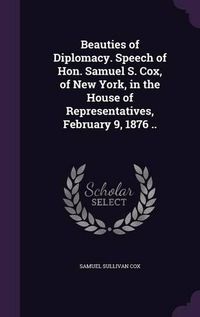 Cover image for Beauties of Diplomacy. Speech of Hon. Samuel S. Cox, of New York, in the House of Representatives, February 9, 1876 ..