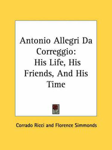 Antonio Allegri Da Correggio: His Life, His Friends, and His Time