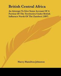 Cover image for British Central Africa: An Attempt to Give Some Account of a Portion of the Territories Under British Influence North of the Zambezi (1897)