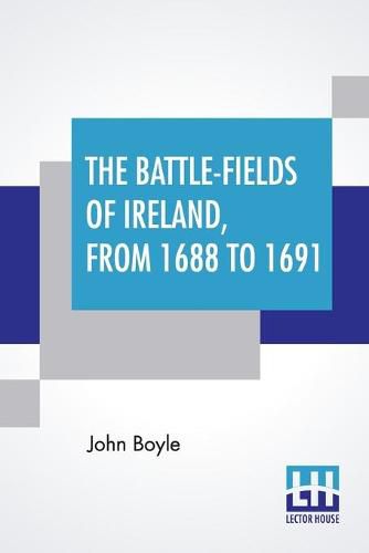 The Battle-Fields Of Ireland, From 1688 To 1691: Including Limerick And Athlone, Aughrim And The Boyne. Being An Outline History Of The Jacobite War In Ireland, And The Causes Which Led To It.