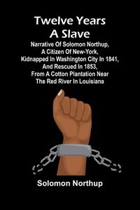 Cover image for Twelve Years a Slave Narrative of Solomon Northup, a Citizen of New-York, Kidnapped in Washington City in 1841, and Rescued in 1853, from a Cotton Plantation near the Red River in Louisiana