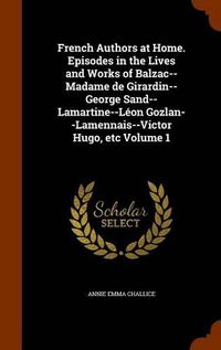 Cover image for French Authors at Home. Episodes in the Lives and Works of Balzac--Madame de Girardin--George Sand--Lamartine--Leon Gozlan--Lamennais--Victor Hugo, Etc Volume 1