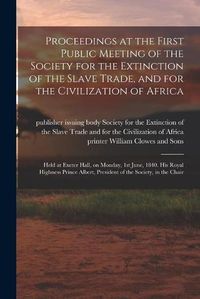 Cover image for Proceedings at the First Public Meeting of the Society for the Extinction of the Slave Trade, and for the Civilization of Africa: Held at Exeter Hall, on Monday, 1st June, 1840. His Royal Highness Prince Albert, President of the Society, in the Chair