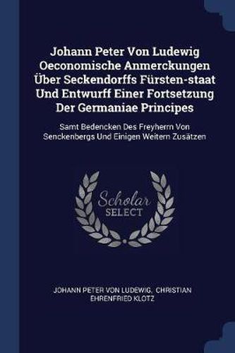 Johann Peter Von Ludewig Oeconomische Anmerckungen ï¿½Ber Seckendorffs Fï¿½rsten-Staat Und Entwurff Einer Fortsetzung Der Germaniae Principes: Samt Bedencken Des Freyherrn Von Senckenbergs Und Einigen Weitern Zusï¿½tzen