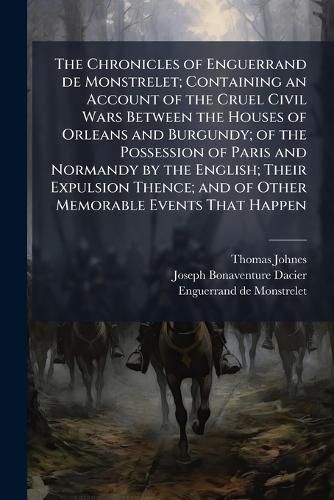 Cover image for The Chronicles of Enguerrand de Monstrelet; Containing an Account of the Cruel Civil Wars Between the Houses of Orleans and Burgundy; of the Possession of Paris and Normandy by the English; Their Expulsion Thence; and of Other Memorable Events That Happen