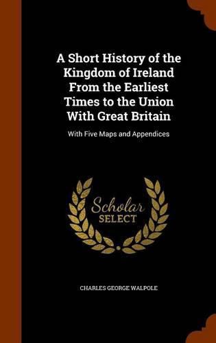 A Short History of the Kingdom of Ireland from the Earliest Times to the Union with Great Britain: With Five Maps and Appendices