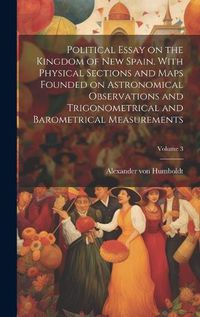 Cover image for Political Essay on the Kingdom of New Spain. With Physical Sections and Maps Founded on Astronomical Observations and Trigonometrical and Barometrical Measurements; Volume 3